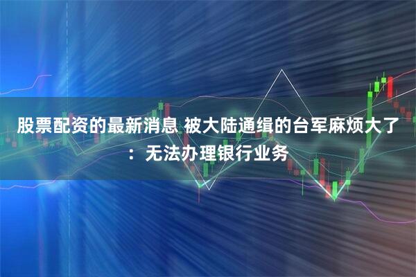 股票配资的最新消息 被大陆通缉的台军麻烦大了:无法办理银行业务