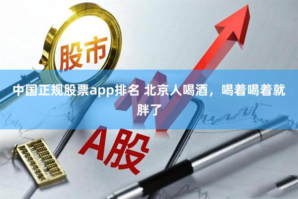 中国正规股票app排名 北京人喝酒,喝着喝着就胖了