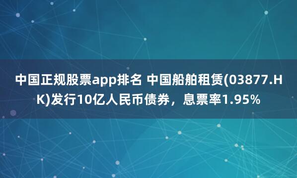 中国正规股票app排名 中国船舶租赁(03877.HK)发行10亿人民币债券,息票率1.95%
