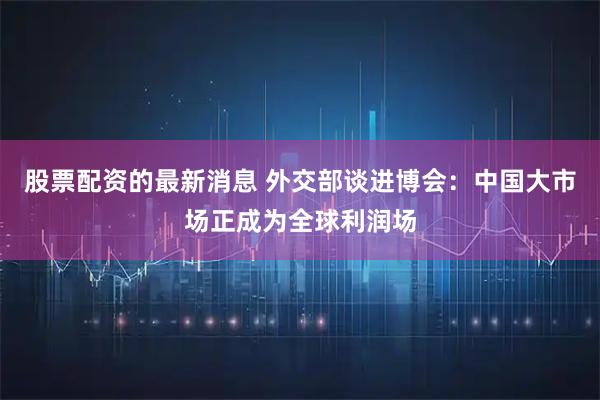 股票配资的最新消息 外交部谈进博会：中国大市场正成为全球利润场