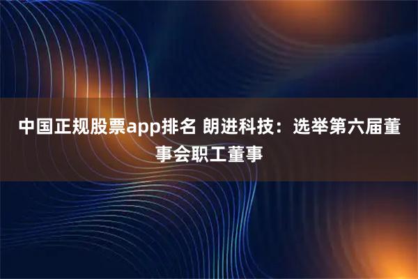 中国正规股票app排名 朗进科技:选举第六届董事会职工董事