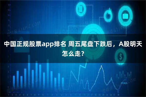 中国正规股票app排名 周五尾盘下跌后,A股明天怎么走?