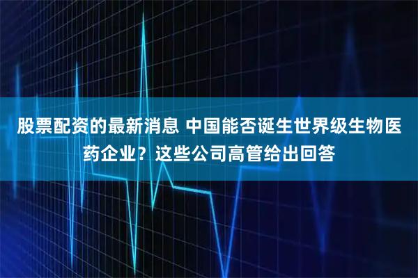 股票配资的最新消息 中国能否诞生世界级生物医药企业?这些公司高管给出回答