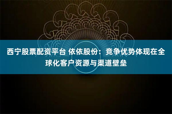 西宁股票配资平台 依依股份:竞争优势体现在全球化客户资源与渠道壁垒