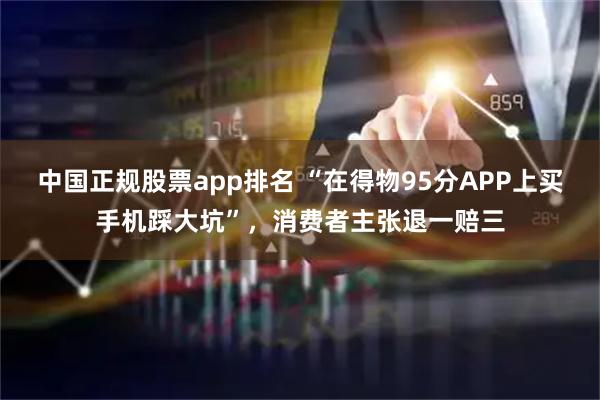 中国正规股票app排名 “在得物95分APP上买手机踩大坑”,消费者主张退一赔三