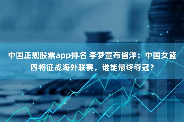 中国正规股票app排名 李梦宣布留洋:中国女篮四将征战海外联赛,谁能最终夺冠?