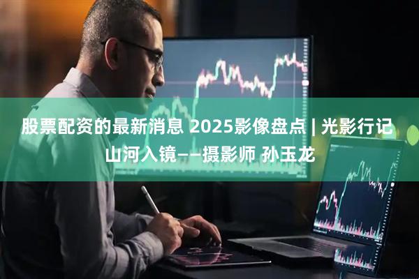 股票配资的最新消息 2025影像盘点 | 光影行记 山河入镜——摄影师 孙玉龙