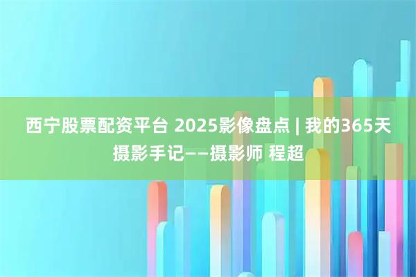西宁股票配资平台 2025影像盘点 | 我的365天摄影手记——摄影师 程超