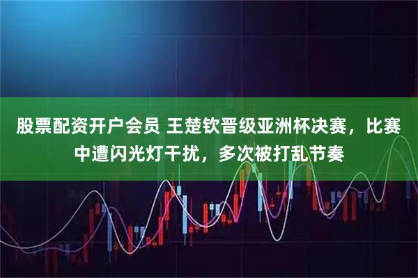 股票配资开户会员 王楚钦晋级亚洲杯决赛，比赛中遭闪光灯干扰，多次被打乱节奏