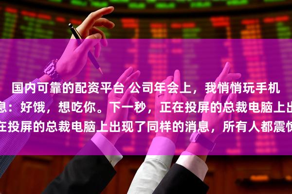 国内可靠的配资平台 公司年会上，我悄悄玩手机，给网恋对象发了条消息：好饿，想吃你。下一秒，正在投屏的总裁电脑上出现了同样的消息，所有人都震惊住了
