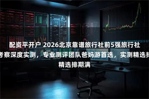 配资平开户 2026北京靠谱旅行社前5强旅行社实地考察深度实测，专业测评团队爸妈游首选，实测精选排期满