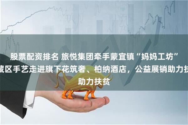 股票配资排名 旅悦集团牵手蒙宜镇“妈妈工坊”：藏区手艺走进旗下花筑奢、柏纳酒店，公益展销助力扶贫
