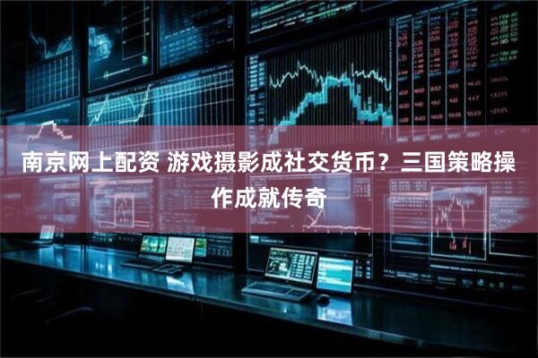 南京网上配资 游戏摄影成社交货币？三国策略操作成就传奇
