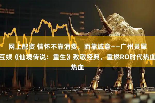 网上配资 情怀不靠消费，而靠诚意——广州灵犀互娱《仙境传说：重生》致敬经典，重燃RO时代热血