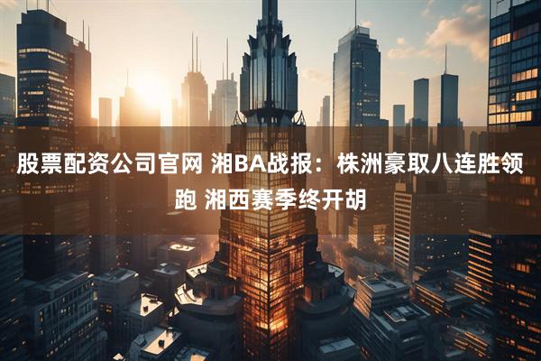 股票配资公司官网 湘BA战报：株洲豪取八连胜领跑 湘西赛季终开胡