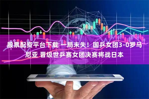 股票配资平台下载 一局未失！国乒女团3-0罗马尼亚 晋级世乒赛女团决赛将战日本