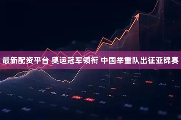最新配资平台 奥运冠军领衔 中国举重队出征亚锦赛