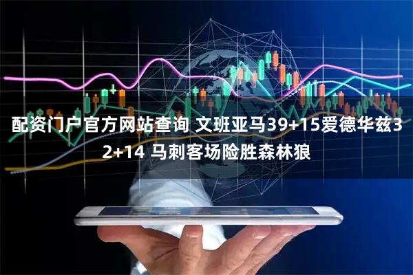 配资门户官方网站查询 文班亚马39+15爱德华兹32+14 马刺客场险胜森林狼