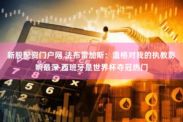 新股配资门户网 法布雷加斯：温格对我的执教影响最深 西班牙是世界杯夺冠热门