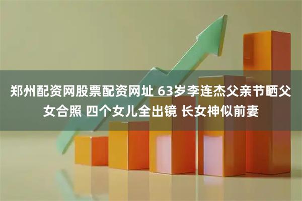 郑州配资网股票配资网址 63岁李连杰父亲节晒父女合照 四个女儿全出镜 长女神似前妻