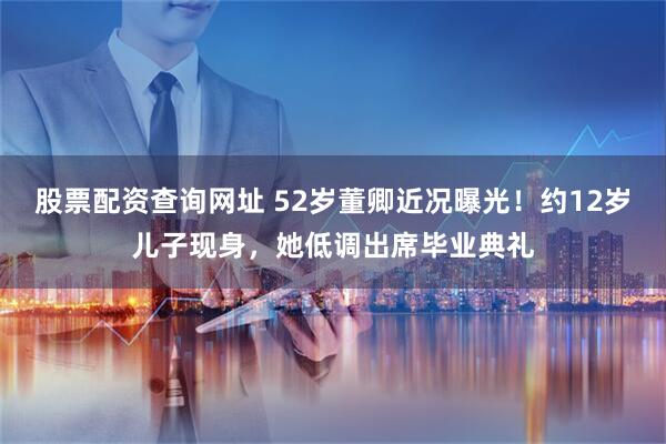 股票配资查询网址 52岁董卿近况曝光！约12岁儿子现身，她低调出席毕业典礼