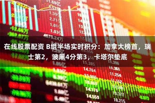 在线股票配资 B组半场实时积分：加拿大榜首，瑞士第2，波黑4分第3，卡塔尔垫底